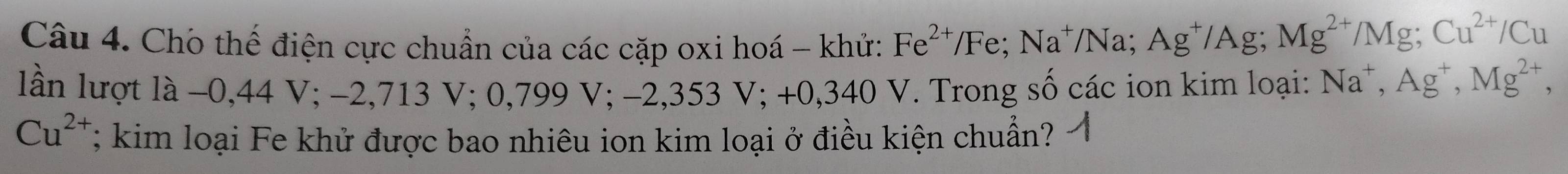 Cho thế điện cực chuẩn của các cặp oxi hoá - khử: Fe^(2+)/Fe; Na^+/Na; Ag^+/Ag; Mg^(2+)/Mg; Cu^(2+)/Cu
lần lượt là −0,44 V; −2,713 V; ( 0,799V; −2,353 V; +0,340 V. Trong số các ion kim loại: Na^+, Ag^+, Mg^(2+),
Cu^(2+); kim loại Fe khử được bao nhiêu ion kim loại ở điều kiện chuẩn?