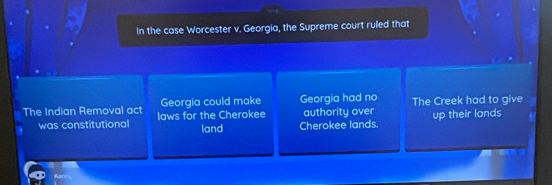 In the case Worcester v. Georgia, the Supreme court ruled that 
Georgia could make Georgia had no 
The Indian Removal act laws for the Cherokee authority over The Creek had to give 
was constitutional up their lands 
land Cherokee lands. 
Kenn