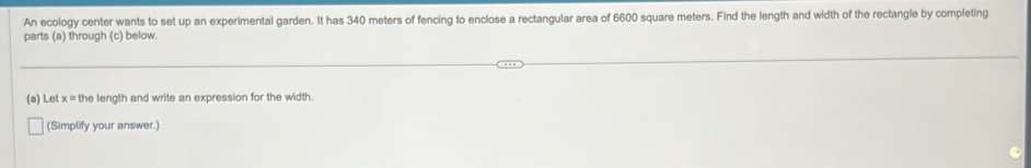 An ecology center wants to set up an experimental garden. It has 340 meters of fencing to enclose a rectangular area of 6600 square meters. Find the length and width of the rectangle by completing 
parts (a) through (c) below. 
(a) Let x = the length and write an expression for the width 
(Simplify your answer.)