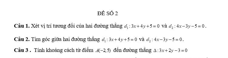 ĐÊ Số 2 
Câu 1. Xét vị trí tương đổi của hai đường thẳng d_1:3x+4y+5=0 và d_2:4x-3y-5=0. 
Câu 2. Tìm góc giữa hai đường thẳng d_1:3x+4y+5=0 và d_2:4x-3y-5=0. 
Câu 3 . Tính khoảng cách từ điểm A(-2;5) đến đường thẳng △ :3x+2y-3=0