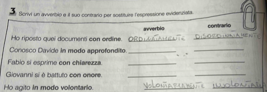 Scrivi un avverbio e il suo contrario per sostituire l'espressione evidenziata. 
avverbio contrario 
Ho riposto quei documenti con ordine._ 
_ 
Conosco Davide in modo approfondito._ 
_ 
Fabio si esprime con chiarezza._ 
_ 
Giovanni si è battuto con onore._ 
_ 
Ho agito in modo volontario. 
_ 
_