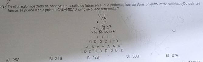 En el arreglo mostrado se observa un castillo de letras en el que podemos leer palabras uniendo letras vecinas. ¿De cuántas
formas se puede leer la palabra CALAMIDAD, si no se puede retroceder?
C C
A2
2
ZA
2m M6 M6 m 2
1 1 
D D D D D D
A A A A A A A
D D D D D D D D
A) 252 B) 256 C) 128 D) 508 E) 274