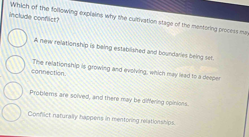 include conflict?
Which of the following explains why the cultivation stage of the mentoring process may
A new relationship is being established and boundaries being set.
The relationship is growing and evolving, which may lead to a deeper
connection.
Problems are solved, and there may be differing opinions.
Conflict naturally happens in mentoring relationships.