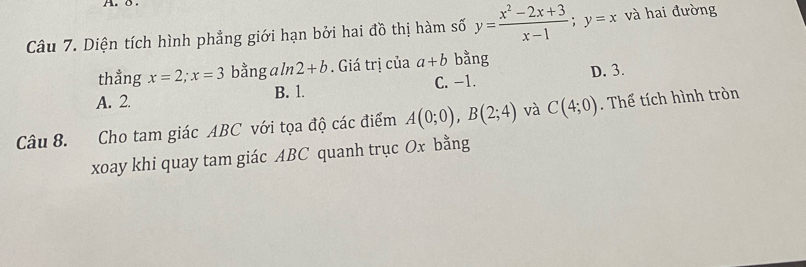 Diện tích hình phẳng giới hạn bởi hai đồ thị hàm số y= (x^2-2x+3)/x-1 ; y=x và hai đường
thẳng x=2; x=3 bằng aln 2+b. Giá trị của a+b bằng
A. 2. B. 1. C. -1. D. 3.
Câu 8. Cho tam giác ABC với tọa độ các điểm A(0;0), B(2;4) và C(4;0). Thể tích hình tròn
xoay khi quay tam giác ABC quanh trục Ox bằng