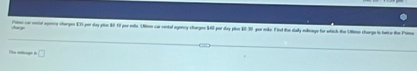 charge Frimo car rental egency charges $35 per day plus $0:10 per mile. Ultimo car rental agency charges $40 per day plus $0.39 per mile. Find the daily mileiage for which the Ultimo chargo is twice the Primo 
The mieage in □