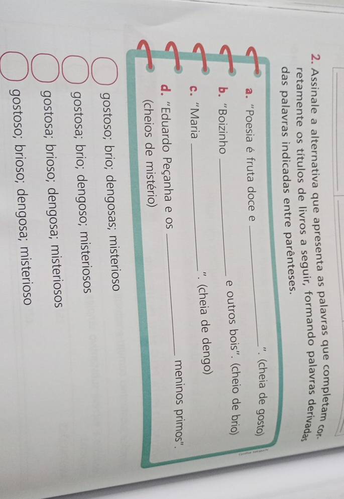 Assinale a alternativa que apresenta as palavras que completam cor
retamente os títulos de livros a seguir, formando palavras derivadas
das palavras indicadas entre parênteses.
_". (cheia de gosto)
a. "Poesia é fruta doce e
b. “Boizinho _e outros bois". (cheio de brio)
c. “Maria _ '. (cheia de dengo)
_meninos primos".
d "Eduardo Peçanha e os
(cheios de mistério)
gostoso; brio; dengosas; misterioso
gostosa; brio; dengoso; misteriosos
gostosa; brioso; dengosa; misteriosos
gostoso; brioso; dengosa; misterioso