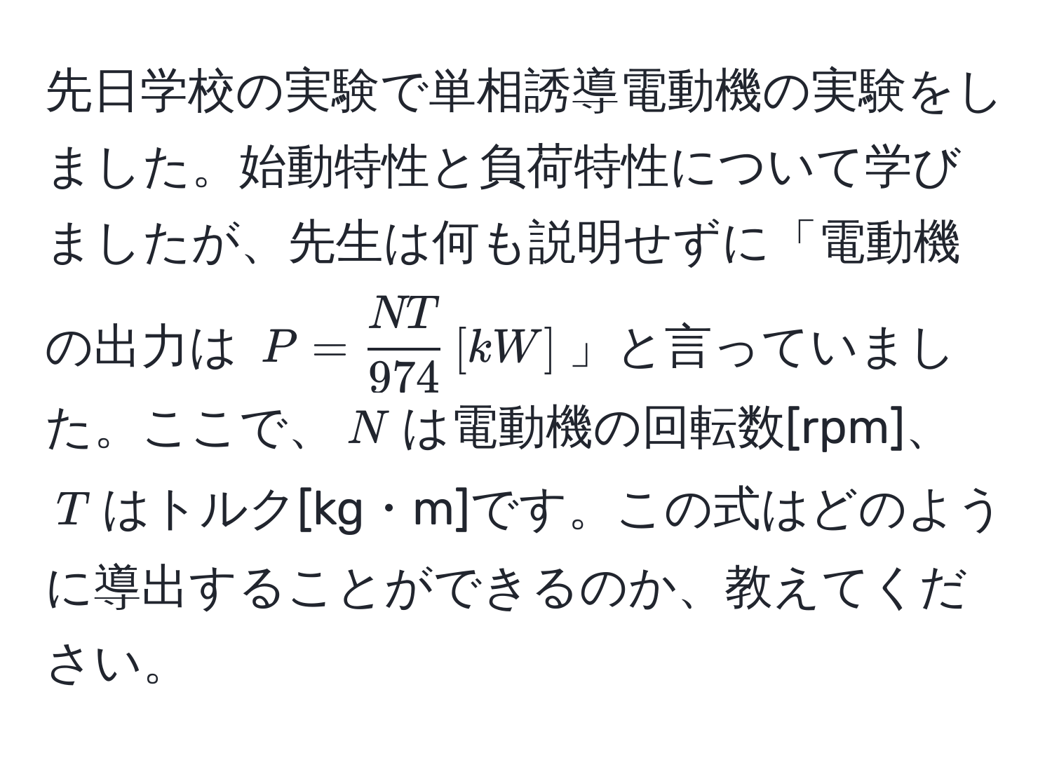 先日学校の実験で単相誘導電動機の実験をしました。始動特性と負荷特性について学びましたが、先生は何も説明せずに「電動機の出力は $P =  NT/974  , [kW]$」と言っていました。ここで、$N$は電動機の回転数[rpm]、$T$はトルク[kg・m]です。この式はどのように導出することができるのか、教えてください。