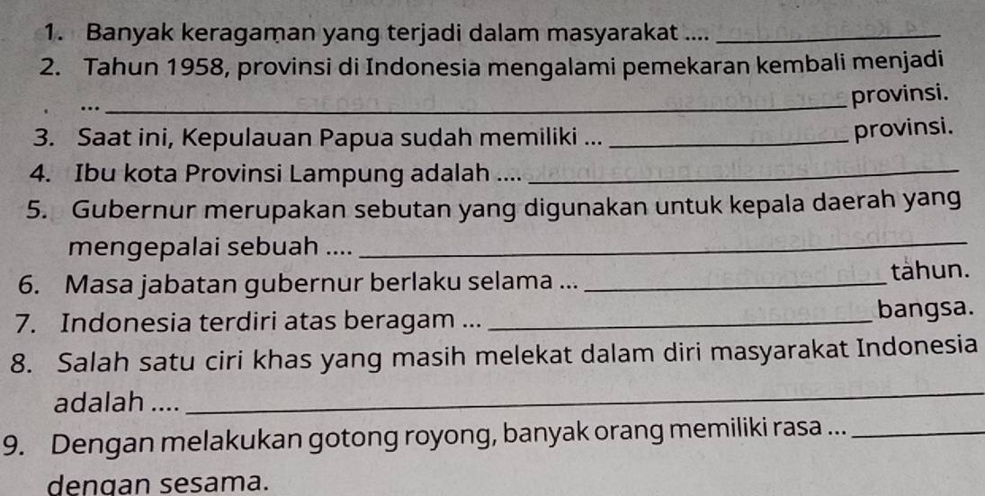 Banyak keragaman yang terjadi dalam masyarakat ...._ 
2. Tahun 1958, provinsi di Indonesia mengalami pemekaran kembali menjadi 
… 
_provinsi. 
3. Saat ini, Kepulauan Papua sudah memiliki ..._ 
provinsi. 
4. Ibu kota Provinsi Lampung adalah ...._ 
5. Gubernur merupakan sebutan yang digunakan untuk kepala daerah yang 
mengepalai sebuah .... 
_ 
6. Masa jabatan gubernur berlaku selama ... _tàhun. 
7. Indonesia terdiri atas beragam ... _bangsa. 
8. Salah satu ciri khas yang masih melekat dalam diri masyarakat Indonesia 
adalah .... 
_ 
9. Dengan melakukan gotong royong, banyak orang memiliki rasa ..._ 
dengan sesama.