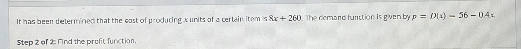 It has been determined that the cost of producing x units of a certain item is 8x+260. The demand function is given by p=D(x)=56-0.4x. 
Step 2 of 2: Find the profit function.