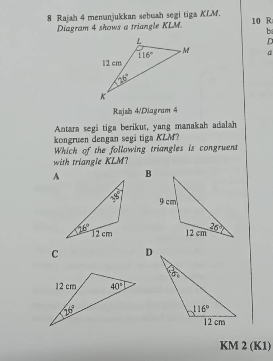 Rajah 4 menunjukkan sebuah segi tiga KLM.
10 R
Diagram 4 shows a triangle KLM.
b
D
a
Rajah 4/Diagram 4
Antara segi tiga berikut, yang manakah adalah
kongruen dengan segi tiga KLM?
Which of the following triangles is congruent
with triangle KLM?

C
KM 2 (K1)