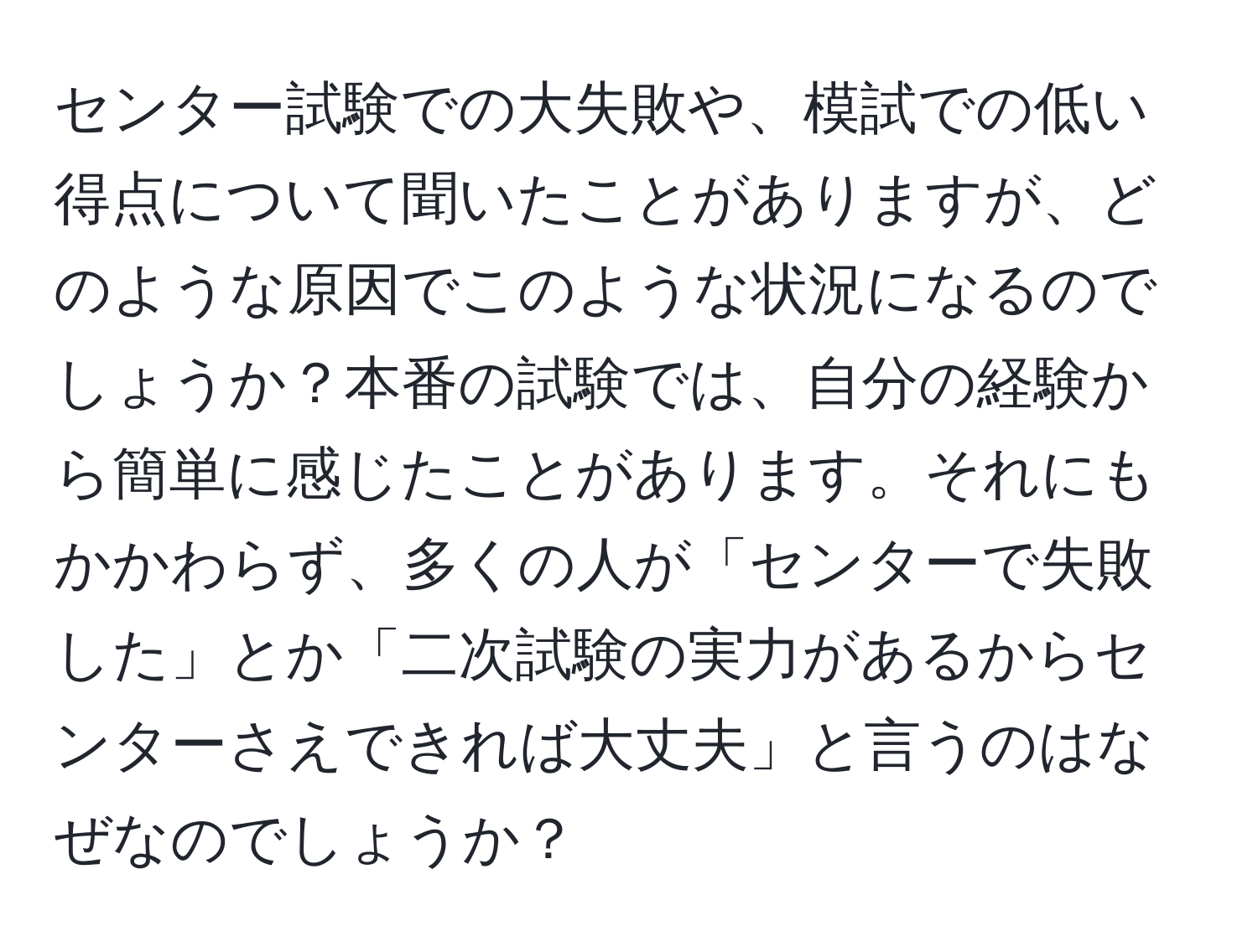 センター試験での大失敗や、模試での低い得点について聞いたことがありますが、どのような原因でこのような状況になるのでしょうか？本番の試験では、自分の経験から簡単に感じたことがあります。それにもかかわらず、多くの人が「センターで失敗した」とか「二次試験の実力があるからセンターさえできれば大丈夫」と言うのはなぜなのでしょうか？