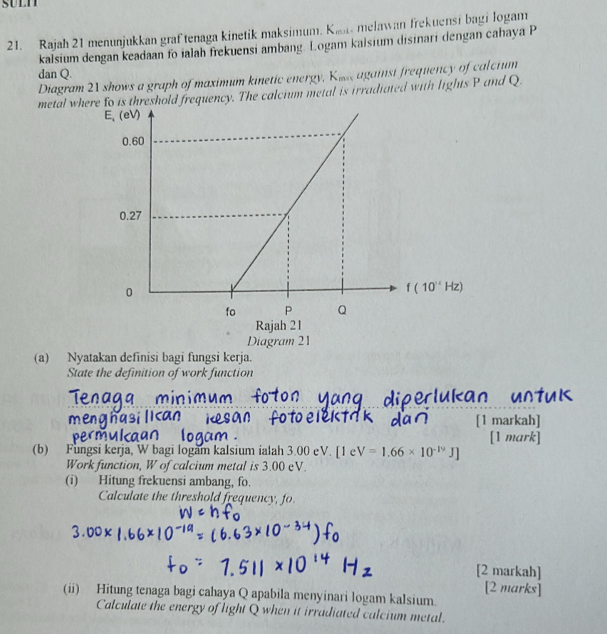 Rajah 21 menunjukkan graf tenaga kinetik maksimum. K_min melawan frekuensi bagi logam 
kalsium dengan keadaan fo ialah frekuensi ambang. Logam kalsium disinari dengan cahaya P
dan Q.
Diagram 21 shows a graph of maximum kinetic energy, Kms against frequency of calcium
metal whd frequency. The calcium metal is irradiated with lights P and Q.
(a) Nyatakan definisi bagi fungsi kerja.
State the definition of work function
[1 markah]
[1 mark]
(b) Fungsi kerja, W bagi logam kalsium ialah 3.00 eV. [1eV=1.66* 10^(-19)J]
Work function, W of calcium metal is 3.00 eV.
(i) Hitung frekuensi ambang, fo.
Calculate the threshold frequency, fo.
[2 markah]
[2 marks]
(ii) Hitung tenaga bagi cahaya Q apabila menyinari logam kalsium.
Calculate the energy of light Q when it irradiated calcium metal.