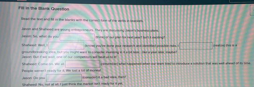 Fill in the Blank Question 
Read the text and fill in the blanks with the correct form of the verbs in brackets. 
Jason and Shaheed are young entrepreneurs. They are discussing Jason's business plans. 
Jason: So, what do you (think) of our plan for next year? Isn't it exciting? 
Shaheed: Well, I (know) you've done your research and identified possible risks. I 1111133588 (realize) this is a 
groundbreaking idea, but you might want to consider investing in it a bit later... like a year later, maybe? 
Jason: But if we wait, one of our competitors will beat us to it! 
Shaheed: Come on. We all (remember) what happened when our team tried to introduce a solution that was well ahead of its time. 
People weren't ready for it. We lost a lot of money! 
Jason: Do you (consider) it a bad idea, then? 
Shaheed: No, not at all. I just think the market isn't ready for it yet.