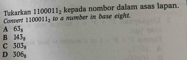 Tukarkan 11 00011_2 kepada nombor dalam asas lapan.
Convert 1100011_2 to a number in base eight.
A 63_8
B 143_8
C 303_8
D 306_8