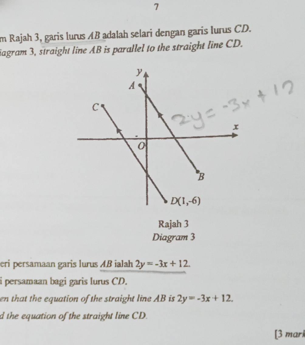 im Rajah 3, garis lurus AB adalah selari dengan garis lurus CD.
iagram 3, straight line AB is parallel to the straight line CD.
Rajah 3
Diagram 3
eri persamaan garis lurus AB ialah 2y=-3x+12.
i persamaan bagi garis lurus CD.
en that the equation of the straight line AB is 2y=-3x+12.
d the equation of the straight line CD.
[3 mark