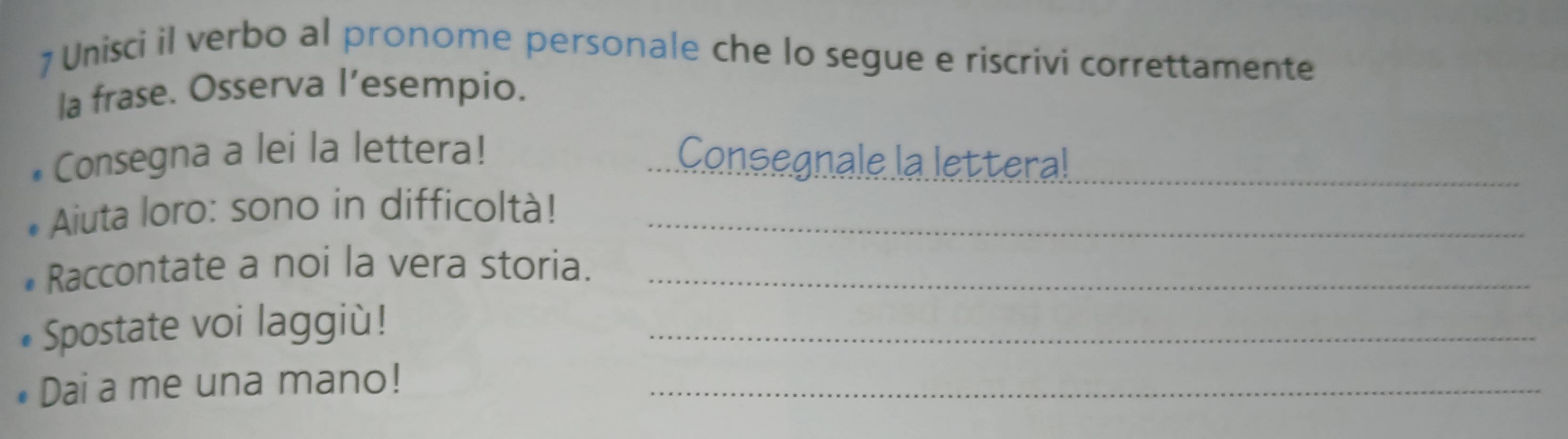 Unisci il verbo al pronome personale che lo segue e riscrivi correttamente 
la frase. Osserva l’esempio. 
*Consegna a lei la lettera! Consegnale la letteral_ 
* Aiuta loro: sono in difficoltà!_ 
Raccontate a noi la vera storia._ 
* Spostate voi laggiù!_ 
Dai a me una mano!_