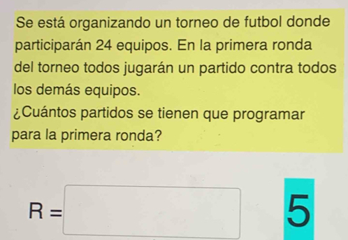 Se está organizando un torneo de futbol donde 
participarán 24 equipos. En la primera ronda 
del torneo todos jugarán un partido contra todos 
los demás equipos. 
¿Cuántos partidos se tienen que programar 
para la primera ronda?
R=□ 5