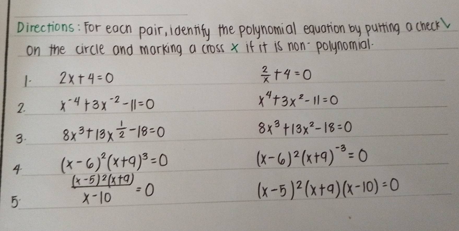 Directions: For each pair, identify the polynomial equation by purting a check 
on the circle and marking a cross x if it is non-polynomiol. 
1. 2x+4=0
 2/x +4=0
2.
x^(-4)+3x^(-2)-11=0
x^4+3x^2-11=0
3.
8x^3+13*  1/2 -18=0
8x^3+13x^2-18=0
4
(x-6)^2(x+9)^3=0
(x-6)^2(x+9)^-3=0
5
frac (x-5)^2(x+9)x-10=0
(x-5)^2(x+9)(x-10)=0