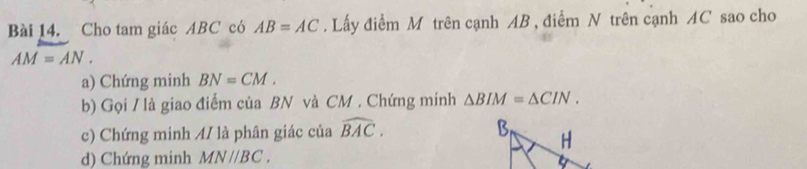 Cho tam giác ABC có AB=AC. Lấy điểm M trên cạnh AB , điểm N trên cạnh AC sao cho
AM=AN. 
a) Chứng minh BN=CM. 
b) Gọi / là giao điểm của BN và CM. Chứng minh △ BIM=△ CIN. 
c) Chứng minh 4/ là phân giác của widehat BAC. 
d) Chứng minh MNparallel BC.