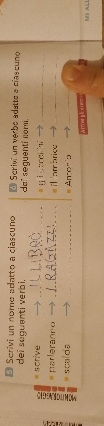 Scrivi un nome adatto a ciascuno 6 Scrivi un verbo adatto a ciascuno 
dei seguenti verbi. 
dei seguenti nomi. 
scrive 
_gli uccellini_ 
parleranno _il lombrico_ 
scalda _Antonio_ 
Attiva gli esercizi 
MI ALI