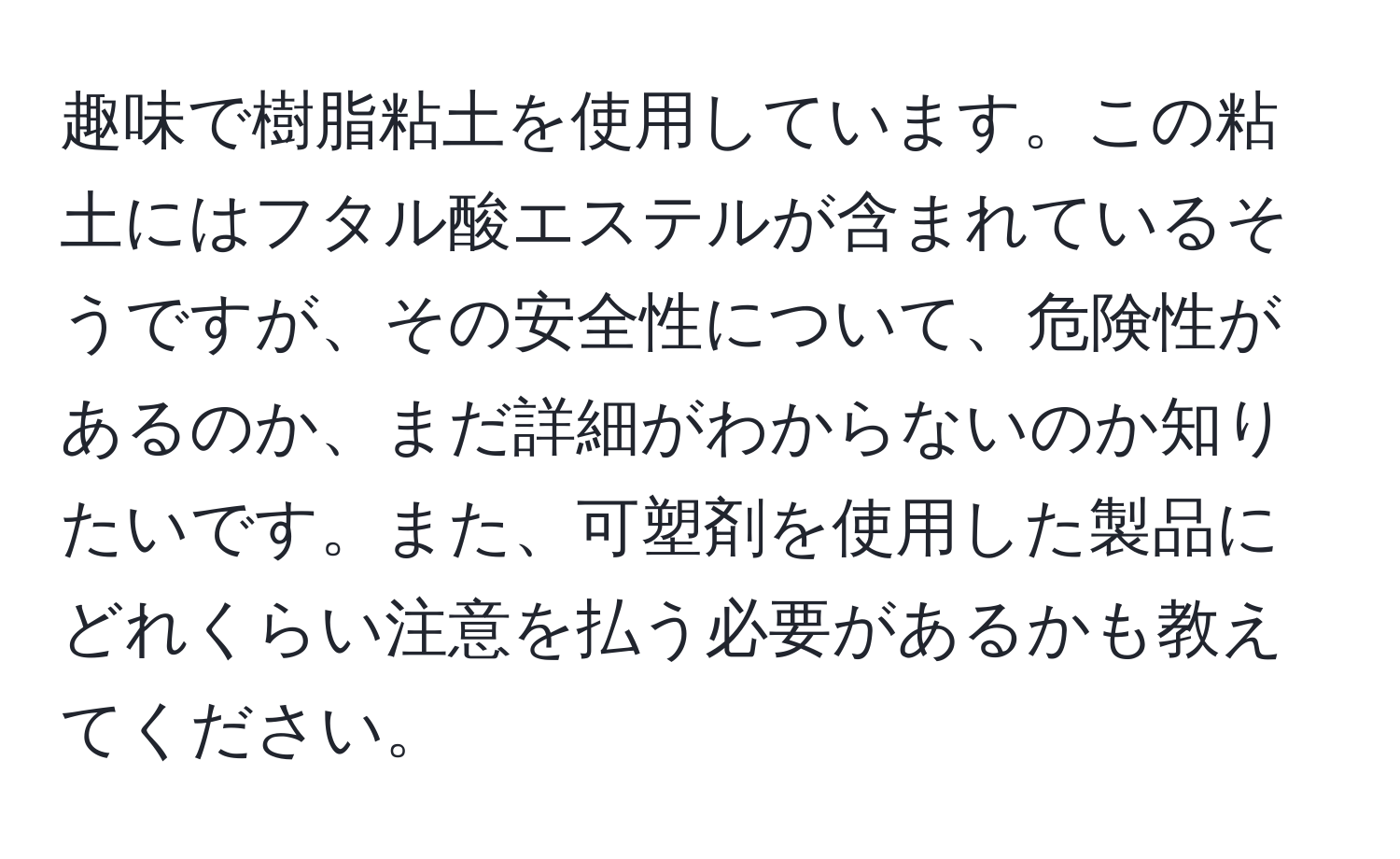 趣味で樹脂粘土を使用しています。この粘土にはフタル酸エステルが含まれているそうですが、その安全性について、危険性があるのか、まだ詳細がわからないのか知りたいです。また、可塑剤を使用した製品にどれくらい注意を払う必要があるかも教えてください。