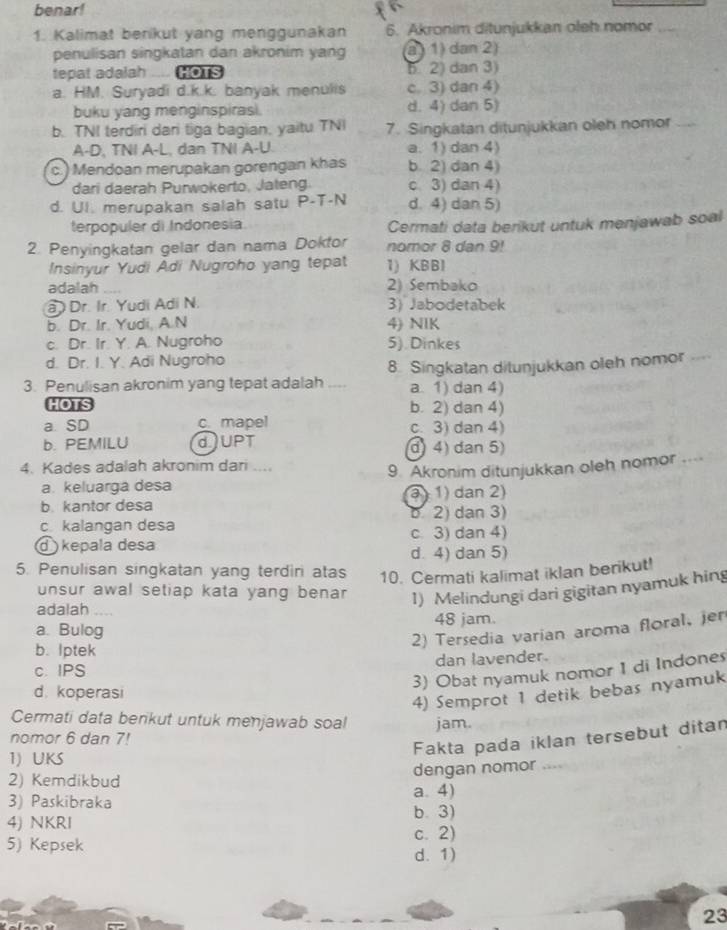 benar!
1. Kalimat benikut yang menggunakan 6. Akronim ditunjukkan oleh nomor_
penulisan singkatan dan akronim yang a ) 1) dan 2)
tepat adalah .... HOTS 5. 2) dan 3)
a. HM. Suryadi d.k.k. banyak menulis c. 3) dan 4)
buku yang menginspirasi. d. 4) dan 5)
b. TNI terdiri dari tiga bagian, yaitu TNI 7. Singkatan ditunjukkan oleh nomor  
A-D, TNI A-L, dan TNI A-U a. 1) dan 4)
c. ) Mendoan merupakan gorengan khas b. 2) dan 4)
dari daerah Purwokerto, Jateng c 3) dan 4)
d. UI. merupakan salah satu P-T-N d. 4) dan 5)
terpopuler di Indonesia Cermati data berikut untuk menjawab soal
2. Penyingkatan gelar dan nama Doktor nomor 8 dan 9!
Insinyur Yudi Adi Nugroho yang tepat 1) KBBI
adalah   2) Sembako
Dr. Ir. Yudi Adi N. 3) Jabodetabek
b. Dr. Ir. Yudi, A.N 4) NIK
c. Dr. Ir. Y. A. Nugroho 5). Dinkes
d. Dr. I. Y. Adi Nugroho
3. Penulisan akronim yang tepat adalah .... 8. Singkatan ditunjukkan oleh nomor 
a. 1) dan 4)
HOTS b. 2) dan 4)
a. SD c. mapel c3) dan 4)
b. PEMILU dJUPT d) 4) dan 5)
4. Kades adalah akronim dari
a. keluarga desa 9. Akronim ditunjukkan oleh nomor ...
b. kantor desa  ) 1) dan 2)
c kalangan desa b 2) dan 3)
kepala desa c. 3) dan 4)
d. 4) dan 5)
5. Penulisan singkatan yang terdiri atas 10. Cermati kalimat iklan berikut!
unsur awal setiap kata yang bena . 1) Melindungi dari gigitan nyamuk hing
adalah_
a. Bulog 48 jam.
2) Tersedia varian aroma floral, jer
b. lptek
c. IPS dan lavender.
3) Obat nyamuk nomor 1 di Indones
d. koperasi
4) Semprot 1 detik bebas nyamuk
Cermati data benkut untuk menjawab soal
nomor 6 dan 7! jam.
Fakta pada iklan tersebut ditan
1) UKS , 
dengan nomor
2) Kemdikbud
a. 4)
3) Paskibraka b. 3)
4) NKRI
5) Kepsek
c. 2)
d. 1)
23