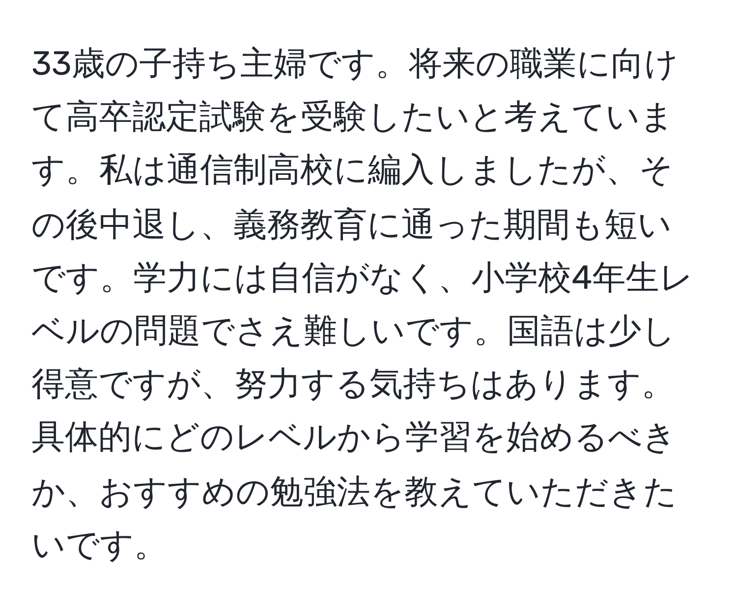 33歳の子持ち主婦です。将来の職業に向けて高卒認定試験を受験したいと考えています。私は通信制高校に編入しましたが、その後中退し、義務教育に通った期間も短いです。学力には自信がなく、小学校4年生レベルの問題でさえ難しいです。国語は少し得意ですが、努力する気持ちはあります。具体的にどのレベルから学習を始めるべきか、おすすめの勉強法を教えていただきたいです。