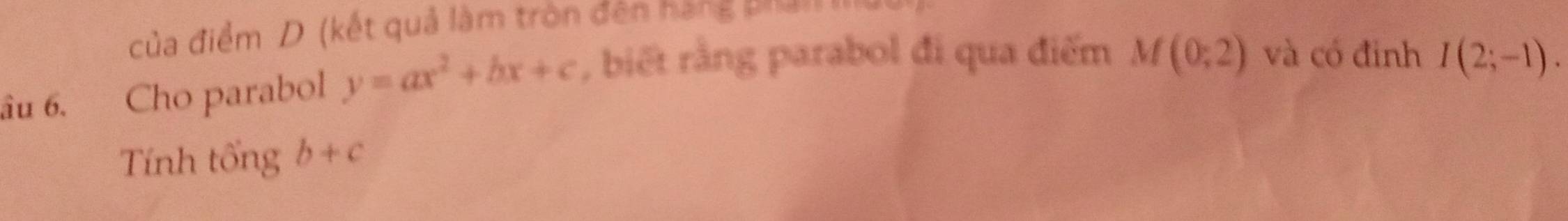 của điểm D (kết quả làm tròn đên hàng phải II 
âu 6. Cho parabol y=ax^2+bx+c , biết rằng parabol đi qua điểm M(0;2) và có đinh I(2;-1). 
Tính tổng b+c