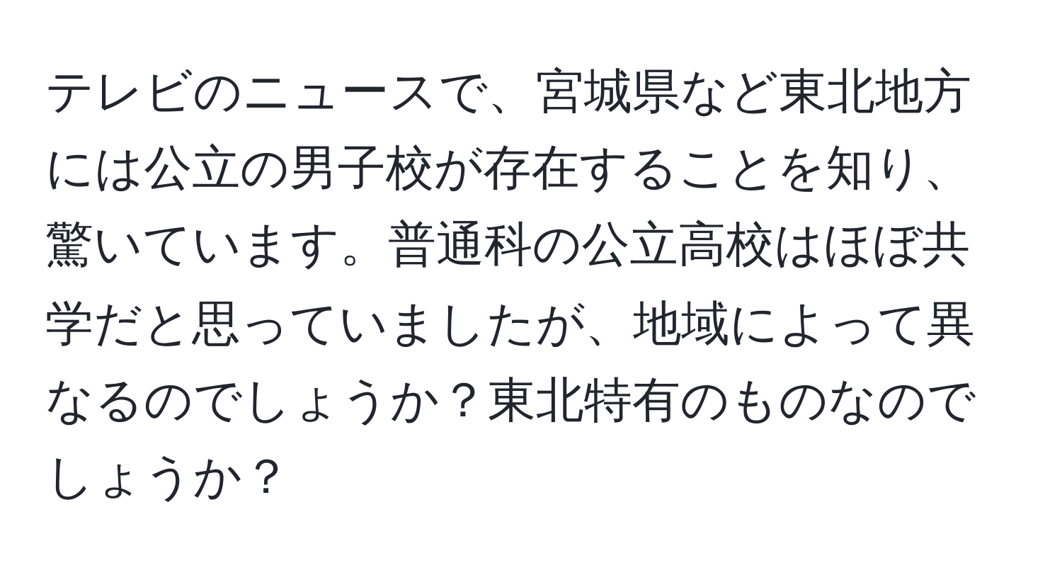 テレビのニュースで、宮城県など東北地方には公立の男子校が存在することを知り、驚いています。普通科の公立高校はほぼ共学だと思っていましたが、地域によって異なるのでしょうか？東北特有のものなのでしょうか？