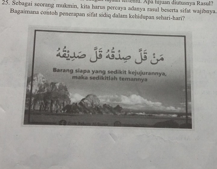 juan tertentu. Apa tujuan diutusnya Rasul? 
25. Sebagai seorang mukmin, kita harus percaya adanya rasul beserta sifat wajibnya. 
Bagaimana contoh penerapan sifat sidiq dalam kehidupan sehari-hari?