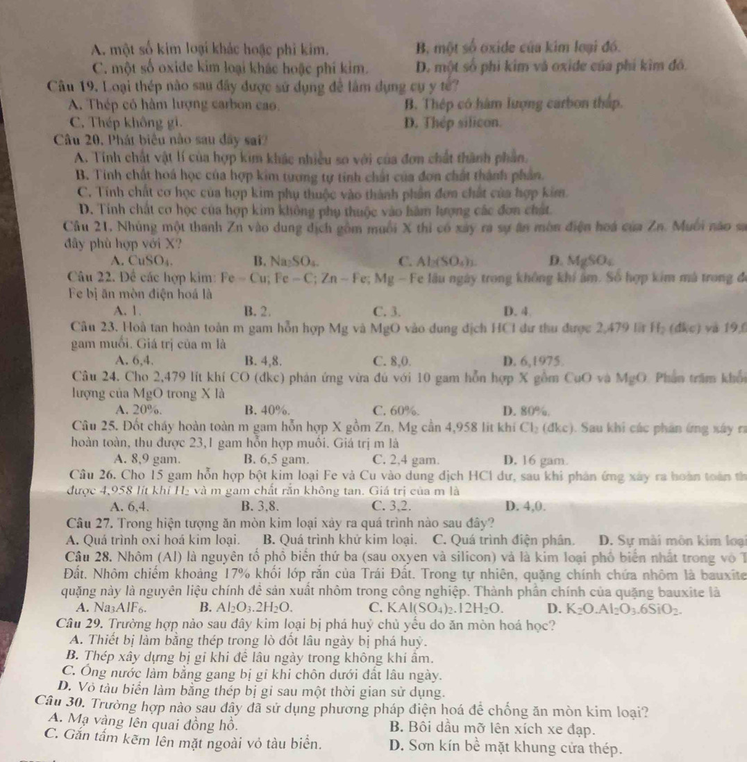 A. một số kim loại khác hoặc phi kim. B một số oxide của kim loại đó.
C. một số oxide kim loại khác hoặc phí kim. D. một số phi kim và oxide của phí kìm đó.
Câu 19. Loại thép nào sau đây được sử dụng để làm dụng cụ y tế?
A. Thép có hàm lượng carbon cao. B. Thép có hàm lượng carbon thấp.
C. Thép không gi. D. Thép silicon.
Câu 20, Phát biểu nào sau đây sai?
A. Tính chất vật lí của hợp kim khác nhiều so với của đơn chất thành phần.
B. Tính chất hoá học của hợp kim tương tự tinh chất của đơn chất thành phần.
C. Tính chất cơ học của hợp kim phụ thuộc vào thành phần đơn chất của hợp kim.
D. Tính chất cơ học của hợp kim không phụ thuộc vào hàm lượng các đơn chất.
Câu 21. Nhúng một thanh Zn vào dung dịch gồm muối X thi có xây ra sự ân môn điện hoá của Zn. Muối nào sa
đây phù hợp với X?
A. CuSO₄. B. Na₂SO₄. C. Al₂(SO₄)). D. MgSO₄
Câu 22. Để các hợp kim: Fe - Cu; Fe - C; Zn - Fe; Mg - Fe lâu ngày trong không khí âm. Số hợp kim mã trong đi
Fe bị ăn mòn điện hoá là
A. 1. B. 2. C. 3. D. 4.
Câu 23. Hoà tan hoàn toàn m gam hỗn hợp Mg và MgO vào dung địch HCl dư thu được 2,479 lt Hạ (đkc) và 196
gam muối. Giá trị của m là
A. 6,4. B. 4,8. C. 8,0. D. 6,1975.
Câu 24. Cho 2,479 lít khí CO (dkc) phản ứng vừa đú với 10 gam hỗn hợp X gồm CuO và MgO Phân trăm khổc
lượng của MgO trong X là
A. 20%. B. 40%. C. 60%. D. 80%.
Câu 25. Đốt cháy hoàn toàn m gam hỗn hợp X gồm Zn, Mg cần 4,958 lit khí Cl_2 (dkc). Sau khi các phân ứng xây rì
hoàn toàn, thu được 23,1 gam hỗn hợp muôi. Giá trị m là
A. 8,9 gam. B. 6,5 gam. C. 2,4 gam. D. 16 gam.
Câu 26. Cho 15 gam hỗn hợp bột kim loại Fe và Cu vào dung địch HCl dư, sau khi phản ứng xây ra hoàn toàn th
được 4,958 lít khí H₂ và m gam chất rắn không tan. Giá trị của m là
A. 6,4. B. 3,8. C. 3,2. D. 4,0.
Câu 27. Trong hiện tượng ăn mòn kim loại xảy ra quá trình nào sau đây?
A. Quá trình oxi hoá kim loại. B. Quá trình khử kim loại. C. Quá trình điện phân. D. Sự mài môn kim loại
Câu 28. Nhôm (Al) là nguyên tố phổ biến thứ ba (sau oxyen và silicon) và là kim loại phố biển nhất trong vô T
Đất. Nhôm chiếm khoảng 17% khối lớp rắn của Trái Đất. Trong tự nhiên, quặng chính chứa nhôm là bauxite
quặng này là nguyên liệu chính để sản xuất nhôm trong công nghiệp. Thành phần chính của quặng bauxite là
A. Na_3AIF_6. B. Al_2O_3.2H_2O. C. K Al(SO_4)_2.12H_2O. D. K_2O.Al_2O_3.6SiO_2.
Câu 29. Trường hợp nào sau đây kim loại bị phá huỷ chủ yếu do ăn mòn hoá học?
A. Thiết bị làm bằng thép trong lò đốt lâu ngày bị phá huỷ.
B. Thép xây dựng bị gỉ khi để lâu ngày trong không khí âm.
C. Ông nước làm bằng gang bị gi khi chôn dưới đất lâu ngày.
D. Vỏ tàu biển làm bằng thép bị gi sau một thời gian sử dụng.
Câu 30. Trường hợp nào sau dây đã sử dụng phương pháp điện hoá để chống ăn mòn kim loại?
A. Mạ vàng lên quai đồng hồ. B. Bôi dầu mỡ lên xích xe đạp.
C. Gắn tấm kẽm lên mặt ngoài vỏ tàu biển. D. Sơn kín bề mặt khung cửa thép.