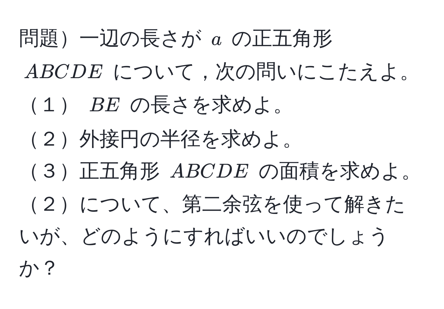 問題一辺の長さが $a$ の正五角形 $ABCDE$ について，次の問いにこたえよ。  
１ $BE$ の長さを求めよ。    
２外接円の半径を求めよ。    
３正五角形 $ABCDE$ の面積を求めよ。    
２について、第二余弦を使って解きたいが、どのようにすればいいのでしょうか？