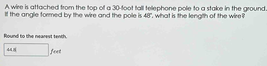 A wire is attached from the top of a 30-foot tall telephone pole to a stake in the ground. 
If the angle formed by the wire and the pole is 48° , what is the length of the wire? 
Round to the nearest tenth.
44.8|
feet