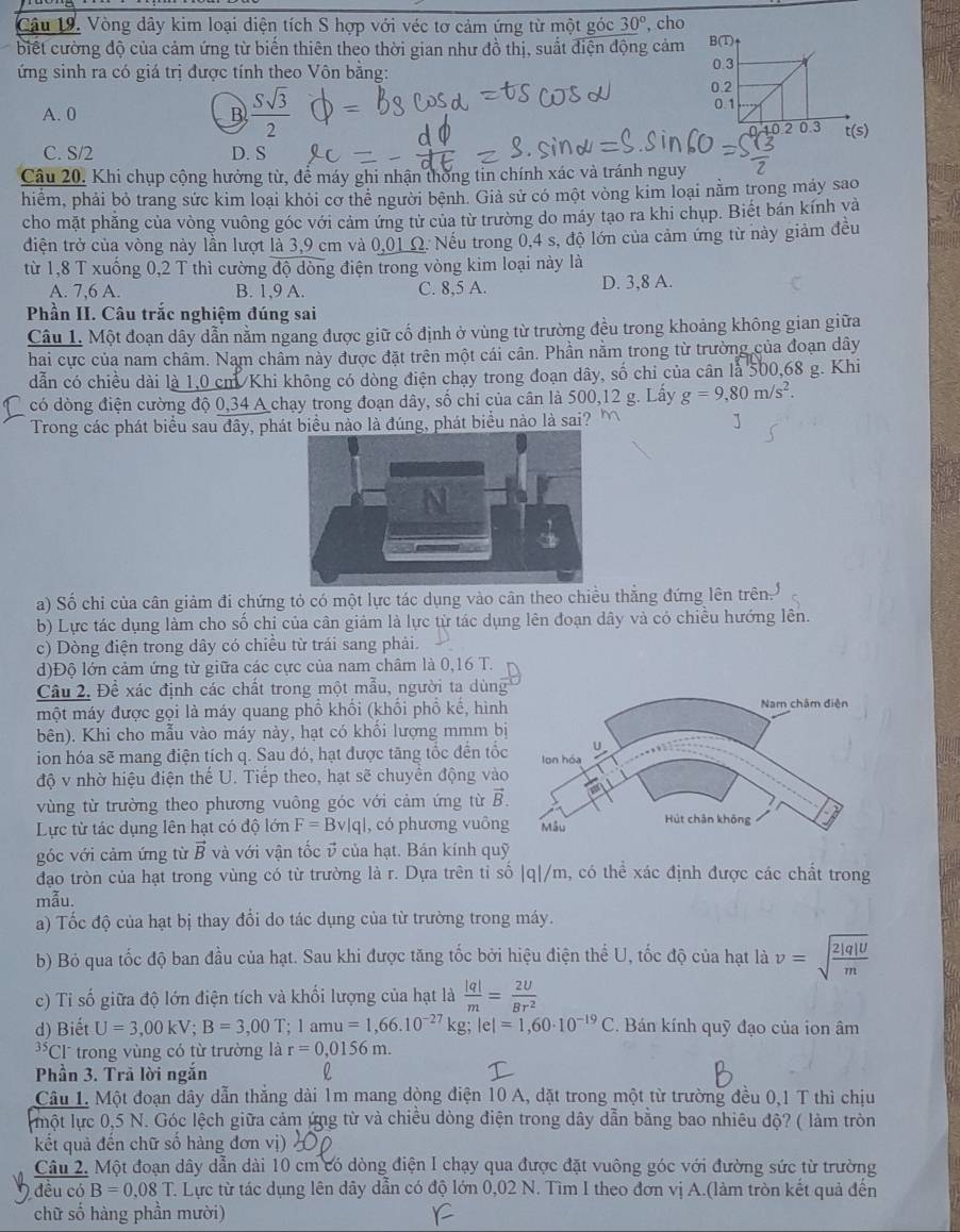 Vòng dây kim loại diện tích S hợp với véc tơ cảm ứng từ một góc 30° , cho
biết cường độ của cảm ứng từ biến thiên theo thời gian như đồ thị, suất điện động cảm 
ứng sinh ra có giá trị được tính theo Vôn bằng:
A. 0 B  Ssqrt(3)/2 
C. S/2 D. S
Câu 20. Khi chụp cộng hưởng từ, để máy ghi nhận thống tin chính xác và tránh nguy
hiểm, phải bỏ trang sức kim loại khỏi cơ thể người bệnh. Giả sử có một vòng kim loại nằm trong máy sao
cho mặt phẳng của vòng vuông góc với cảm ứng tử của từ trường do máy tạo ra khi chụp. Biết bán kính và
diện trở của vòng này lần lượt là 3,9 cm và 0,01 Ω. Nếu trong 0,4 s, độ lớn của cảm ứng từ này giảm đều
từ 1,8 T xuống 0,2 T thì cường độ dòng điện trong vòng kim loại này là
A. 7,6 A. B. 1,9 A. C. 8,5 A. D. 3,8 A.
Phần II. Câu trắc nghiệm đúng sai
Câu 1. Một đoạn dây dẫn nằm ngang được giữ cố định ở vùng từ trường đều trong khoảng không gian giữa
hai cực của nam châm. Nam chẩm này được đặt trên một cái cân. Phần nằm trong từ trường của đoạn dây
dẫn có chiều dài là 1,0 cm/Khi không có dòng điện chạy trong đoạn dây, số chi của cân là 500,68 g. Khi
có dòng điện cường độ 0,34 A chạy trong đoạn dây, số chi của cân là 500,12 g. Lấy g=9,80m/s^2.
Trong các phát biểu sau đây, phát biểu nào là đúng, phát biểu nào là sai?
a) Số chỉ của cân giảm đi chứng tỏ có một lực tác dụng vào cân theo chiều thắng đứng lên trên.
b) Lực tác dụng làm cho số chi của cân giảm là lực từ tác dụng lên đoạn dây và có chiều hướng lên.
c) Dòng điện trong dây có chiều từ trái sang phải.
d)Độ lớn cảm ứng từ giữa các cực của nam châm là 0,16 T.
Câu 2. Đề xác định các chất trong một mẫu, người ta dùng
một máy được gọi là máy quang phổ khổi (khối phổ kế, hình
bên). Khi cho mẫu vào máy này, hạt có khổi lượng mmm b
ion hóa sẽ mang điện tích q. Sau đó, hạt được tăng tốc đến tốc
độ v nhờ hiệu điện thế U. Tiếp theo, hạt sẽ chuyển động vào
vùng từ trường theo phương vuông góc với cảm ứng từ vector B.
Lực từ tác dụng lên hạt có độ lớn F=Bv|q| , có phương vuông
góc với cảm ứng từ vector B và với vận tốc v của hạt. Bán kính quỹ
đạo tròn của hạt trong vùng có từ trường là r. Dựa trên tỉ số |q|/m , có O_60 xác định được các chất trong
mẫu.
a) Tốc độ của hạt bị thay đổi do tác dụng của từ trường trong máy.
b) Bỏ qua tốc độ ban đầu của hạt. Sau khi được tăng tốc bởi hiệu điện thế U, tốc độ của hạt là v=sqrt(frac 2|q|U)m
c) Tỉ số giữa độ lớn điện tích và khối lượng của hạt là  |q|/m = 2U/Br^2 
d) Biết U=3,00kV;B=3,00T;1amu=1,66.10^(-27)kg;lel=1,60· 10^(-19)C.  Bán kính quỹ đạo của ion âm^(35)C T trong vùng có từ trường là r=0,0156m.
Phần 3. Trả lời ngắn
Câu 1. Một đoạn dây dẫn thắng dài 1m mang dòng điện 10 A, dặt trong một từ trường đều 0,1 T thì chịu
một lực 0,5 N. Góc lệch giữa cảm ứng từ và chiều dòng điện trong dây dẫn bằng bao nhiêu độ? ( làm tròn
kết quả đến chữ số hàng đơn vị)
Câu 2. Một đoạn dây dẫn dài 10 cm có dòng điện I chạy qua được đặt vuông góc với đường sức từ trường
đều có B=0,08T T. Lực từ tác dụng lên dây dẫn có độ lớn 0,02 N. Tìm I theo đơn vị A.(làm tròn kết quả đến
chữ số hàng phần mười)