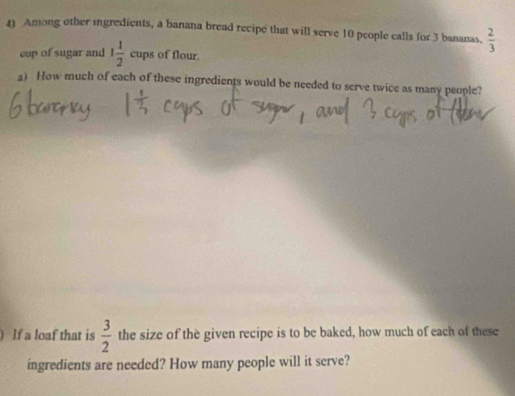 Among other ingredients, a banana bread recipe that will serve 10 people calls for 3 bananas,  2/3 
cop of sugar and 1 1/2 cups of flour. 
a) How much of each of these ingredients would be needed to serve twice as many people? 
) If a loaf that is  3/2  the size of the given recipe is to be baked, how much of each of these 
ingredients are needed? How many people will it serve?