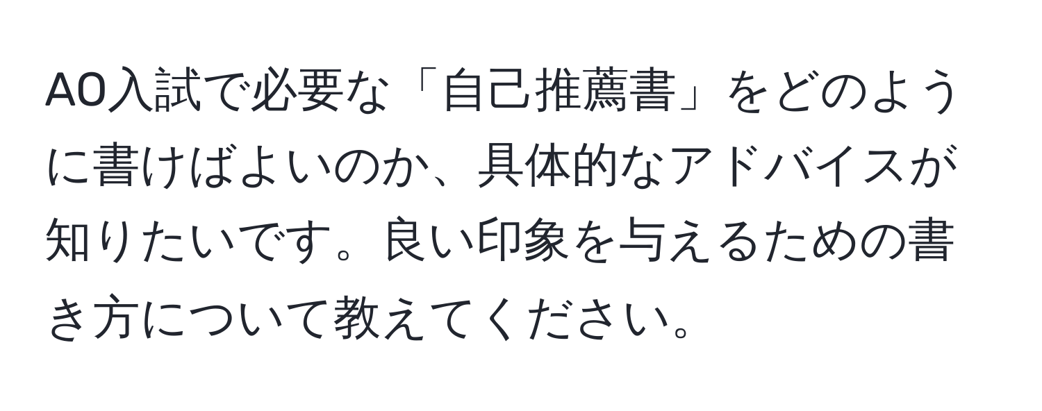 AO入試で必要な「自己推薦書」をどのように書けばよいのか、具体的なアドバイスが知りたいです。良い印象を与えるための書き方について教えてください。