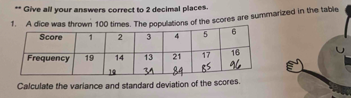 Give all your answers correct to 2 decimal places. 
1. A dice was thrown 100 times. The populations of the scores are summarized in the table 
Calculate the variance and standard deviation of the scores.