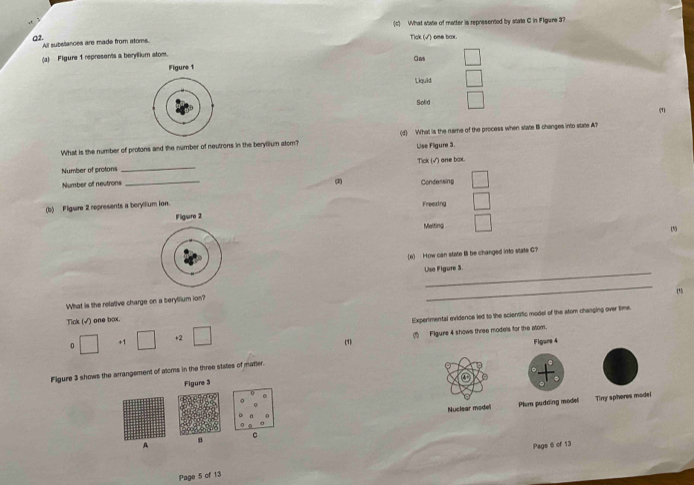 What state of matter is represented by state C in Figure 3?
a2. All subeliances are made from atoms. Tick (√) ome bax.
(a) Figure 1 represents a beryllium atom Gas □ 
Figure 1
Liquid □ 
Solid □ 
(1)
What is the number of protons and the number of neutrons in the beryllium atom? (d) What is the name of the process when state I changes into state A?
Lise Fligure 3.
Number of protons _Tick (√) one bax.
Number of neutrons _(2) Condersing □ 
(b) Fligure 2 represents a beryllium ion.
Freezing □ 
Fligure 2
Melting □ 
1
(e) How can state Il be changed into state C?
_
Use Figure 3
_
(5
What is the relative charge on a berytlium ion?
Tick (√) one box.
0 □ +1 □ +2 □ Experimental evidence led to the scientific model of the stom changing over time.
(1) Figure 4 shows three models for the atom.
(1)
Figure 3 shows the arrangement of atoms in the three states of matter. Figure 4
Figure 3
0 Nuclear model Plum pudding model
Tiny sphores modei
A
B C
Page 6 of 13
Page 5 cf 13