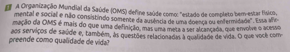 A Organização Mundial da Saúde (OMS) define saúde como: "estado de completo bem-estar físico, 
mental e social e não consistindo somente da ausência de uma doença ou enfermidade". Essa afir- 
mação da OMS é mais do que uma definição, mas uma meta a ser alcançada, que envolve o acesso 
aos serviços de saúde e, também, às questões relacionadas à qualidade de vida. O que você com- 
preende como qualidade de vida?