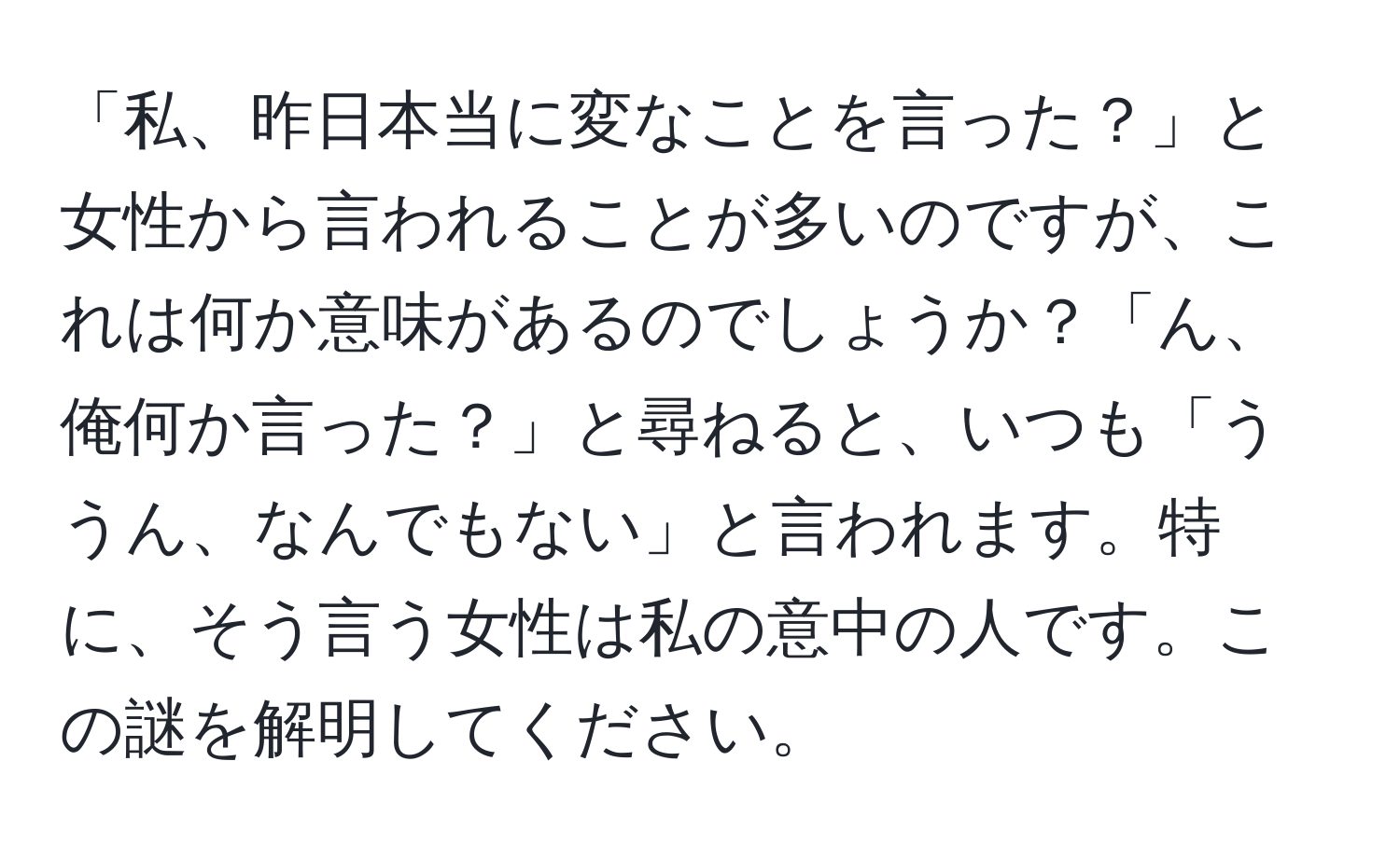 「私、昨日本当に変なことを言った？」と女性から言われることが多いのですが、これは何か意味があるのでしょうか？「ん、俺何か言った？」と尋ねると、いつも「ううん、なんでもない」と言われます。特に、そう言う女性は私の意中の人です。この謎を解明してください。