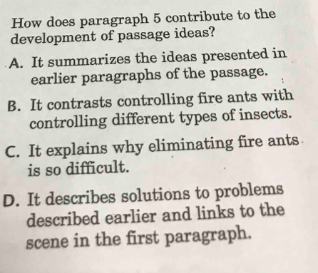 How does paragraph 5 contribute to the
development of passage ideas?
A. It summarizes the ideas presented in
earlier paragraphs of the passage.
B. It contrasts controlling fire ants with
controlling different types of insects.
C. It explains why eliminating fire ants
is so difficult.
D. It describes solutions to problems
described earlier and links to the
scene in the first paragraph.