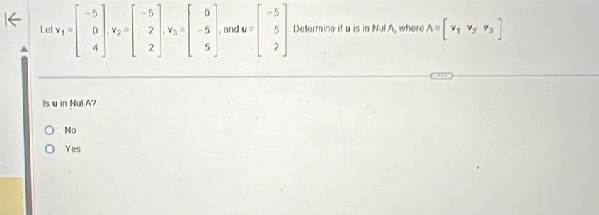 Let v_1=beginbmatrix -5 0 4endbmatrix , v_2=beginbmatrix -5 2 2endbmatrix , v_3=beginbmatrix 0 -5 5endbmatrix , and u=beginbmatrix -5 5 2endbmatrix. Determine if u is in Nul A, where A=[v_1v_2v_3]
Is u in Nul A?
No
Yes