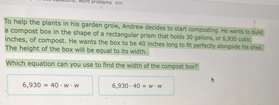 ations: word problems 89H
To help the plants in his garden grow, Andrew decides to start composting. He wants to build
a compost box in the shape of a rectangular prism that holds 30 gallons, or 6,930 cubic
inches, of compost. He wants the box to be 40 inches long to fit perfectly alongside his shed.
The height of the box will be equal to its width.
Which equation can you use to find the width of the compost box?
6,930=40· w· w
6,930· 40=w· w