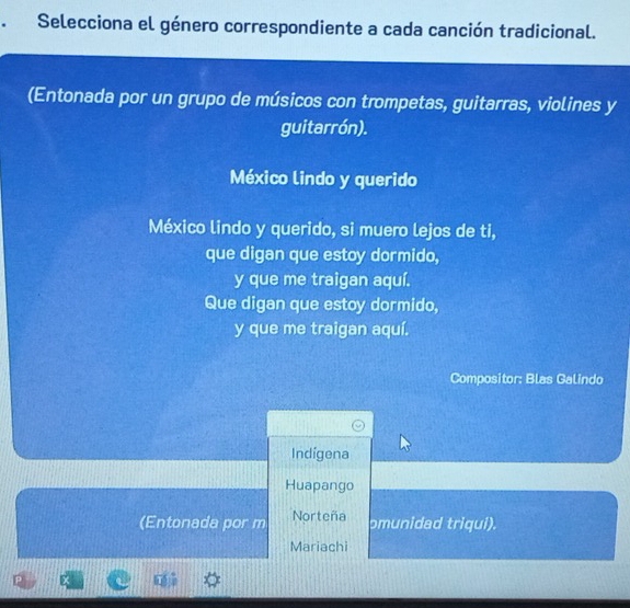 Selecciona el género correspondiente a cada canción tradicional.
(Entonada por un grupo de músicos con trompetas, guitarras, violines y
guitarrón).
México lindo y querido
México lindo y querido, si muero lejos de ti,
que digan que estoy dormido,
y que me traigan aquí.
Que digan que estoy dormido,
y que me traigan aquí.
Compositor: Blas Galindo
Indígena
Huapango
(Entonada por m Norteña
omunidad triqui).
Mariachi