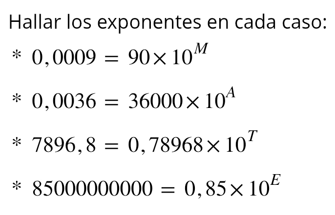 Hallar los exponentes en cada caso:
0,0009=90* 10^M
0,0036=36000* 10^A
arrow 7896,8=0,78968* 10^T
/ 85000000000=0,85* 10^E