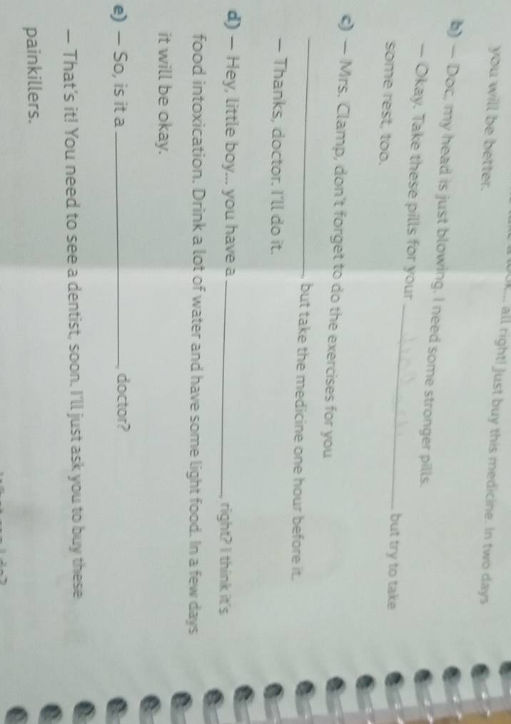Ok. all right! Just buy this medicine. In two days
you will be better. 
() — Doc, my head is just blowing. I need some stronger pills. 
— Okay. Take these pills for your _but try to take 
some rest, too. 
_ 
c) — Mrs. Clamp, don't forget to do the exercises for you 
but take the medicine one hour before it. 
— Thanks, doctor. I'll do it. 
d) — Hey, little boy... you have a _right? I think it's 
food intoxication. Drink a lot of water and have some light food. In a few days
it will be okay. 
e) — So, is it a _doctor? 
— That’s it! You need to see a dentist, soon. I’ll just ask you to buy these 
painkillers.