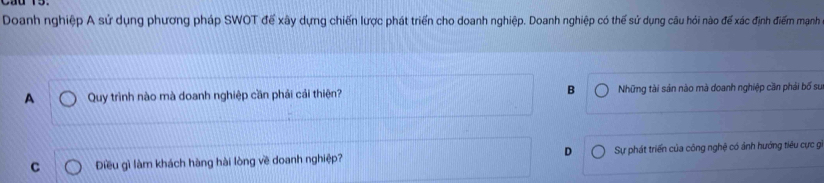 Doanh nghiệp A sử dụng phương pháp SWOT để xây dựng chiến lược phát triển cho doanh nghiệp. Doanh nghiệp có thể sử dụng câu hỏi nào để xác định điểm mạnh
A Quy trình nào mà doanh nghiệp cần phải cái thiên? B Những tài sản nào mà doanh nghiệp căn phải bố sư
C Điều gì làm khách hàng hài lòng về doanh nghiệp? D Sự phát triển của công nghệ có ảnh hướng tiêu cực gi