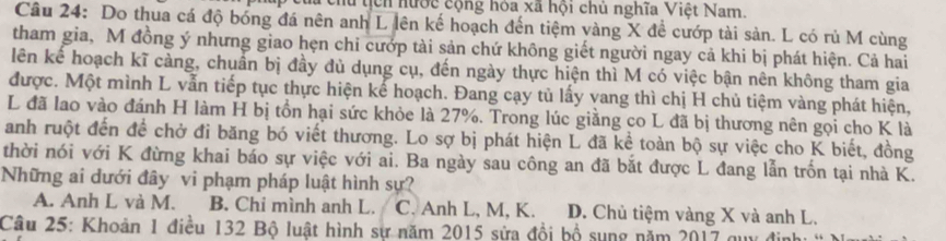 Têhu tịcn hước cộng hóa xã hội chủ nghĩa Việt Nam.
Câu 24: Do thua cá độ bóng đá nên anh L lên kế hoạch đến tiệm vàng X đề cướp tài sản. L có rủ M cùng
tham gia, M đồng ý nhưng giao hẹn chi cướp tài sản chứ không giết người ngay cả khi bị phát hiện. Cả hai
lên kế hoạch kĩ cảng, chuẩn bị đầy đủ dụng cụ, đến ngày thực hiện thì M có việc bận nên không tham gia
được. Một mình L vẫn tiếp tục thực hiện kế hoạch. Đang cạy tủ lấy vang thì chị H chủ tiệm vàng phát hiện,
L đã lao vào đánh H làm H bị tồn hại sức khỏe là 27%. Trong lúc giằng co L đã bị thương nên gọi cho K là
anh ruột đến để chở đi băng bó viết thương. Lo sợ bị phát hiện L đã kể toàn bộ sự việc_cho K biết, đồng
thời nói với K đừng khai báo sự việc với ai. Ba ngày sau công an đã bắt được L đang lẫn trốn tại nhà K.
Những ai dưới đây vi phạm pháp luật hình sự?
A. Anh L và M. B. Chi mình anh L. C. Anh L, M, K. D. Chủ tiệm vàng X và anh L.
Câu 25: Khoản 1 điều 132 Bộ luật hình sự năm 2015 sửa đổi bộ sụng năm 2017 quy đi