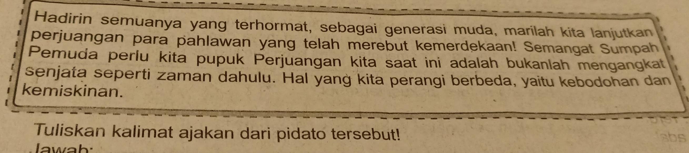 Hadirin semuanya yang terhormat, sebagai generasi muda, marilah kita lanjutkan 
perjuangan para pahlawan yang telah merebut kemerdekaan! Semangat Sumpah 
Pemuda perlu kita pupuk Perjuangan kita saat ini adalah bukanlah mengangkat 
senjata seperti zaman dahulu. Hal yang kita perangi berbeda, yaitu kebodohan dan 
kemiskinan. 
Tuliskan kalimat ajakan dari pidato tersebut! 
abs 
lawah