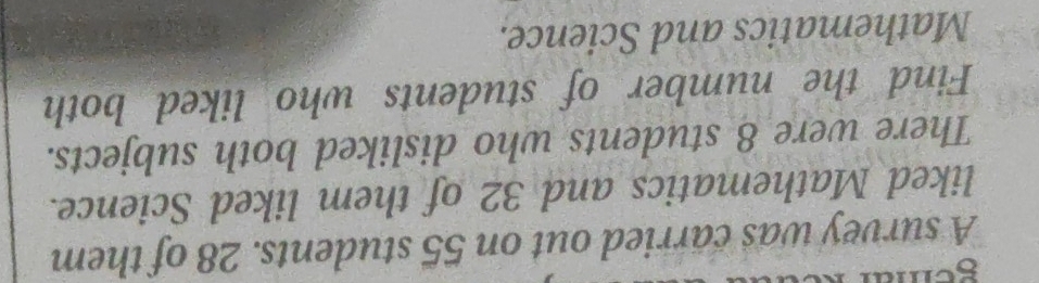 sem 
A survey was carried out on 55 students. 28 of them 
liked Mathematics and 32 of them liked Science. 
There were 8 students who disliked both subjects. 
Find the number of students who liked both 
Mathematics and Science.